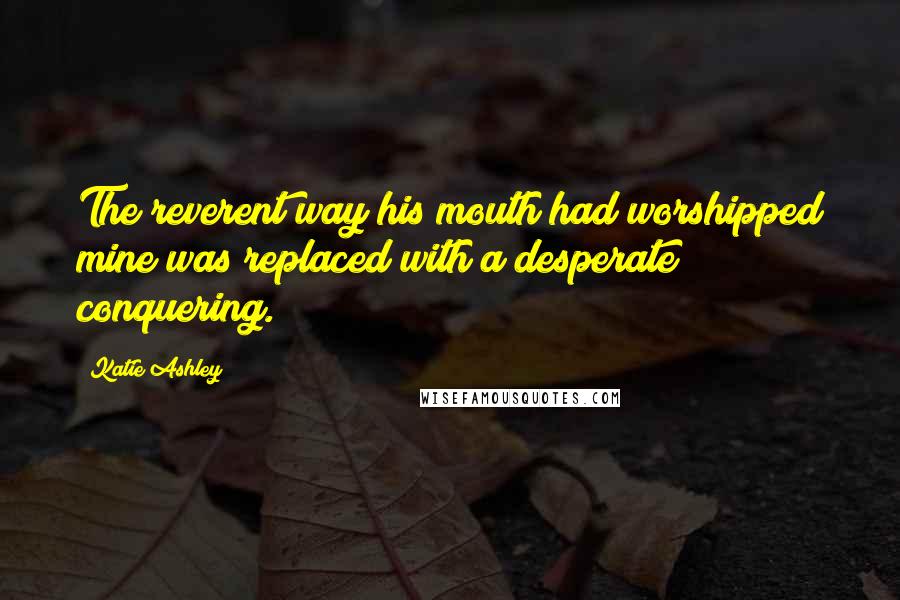 Katie Ashley Quotes: The reverent way his mouth had worshipped mine was replaced with a desperate conquering.