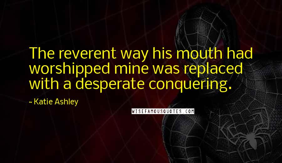 Katie Ashley Quotes: The reverent way his mouth had worshipped mine was replaced with a desperate conquering.