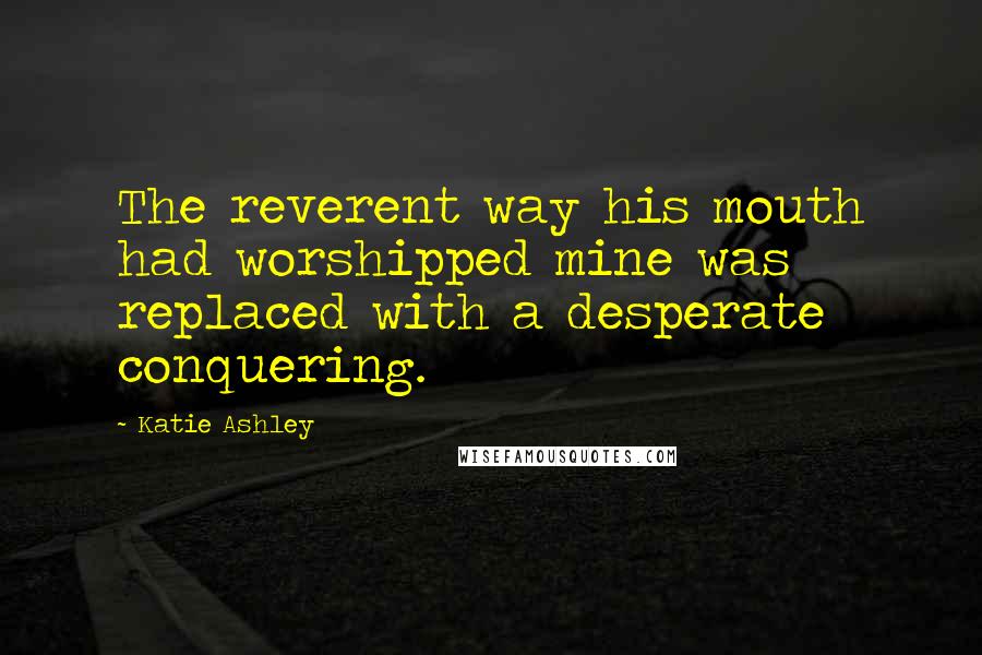 Katie Ashley Quotes: The reverent way his mouth had worshipped mine was replaced with a desperate conquering.