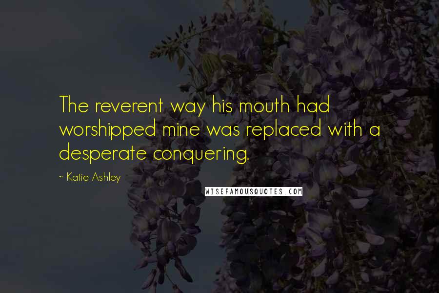 Katie Ashley Quotes: The reverent way his mouth had worshipped mine was replaced with a desperate conquering.