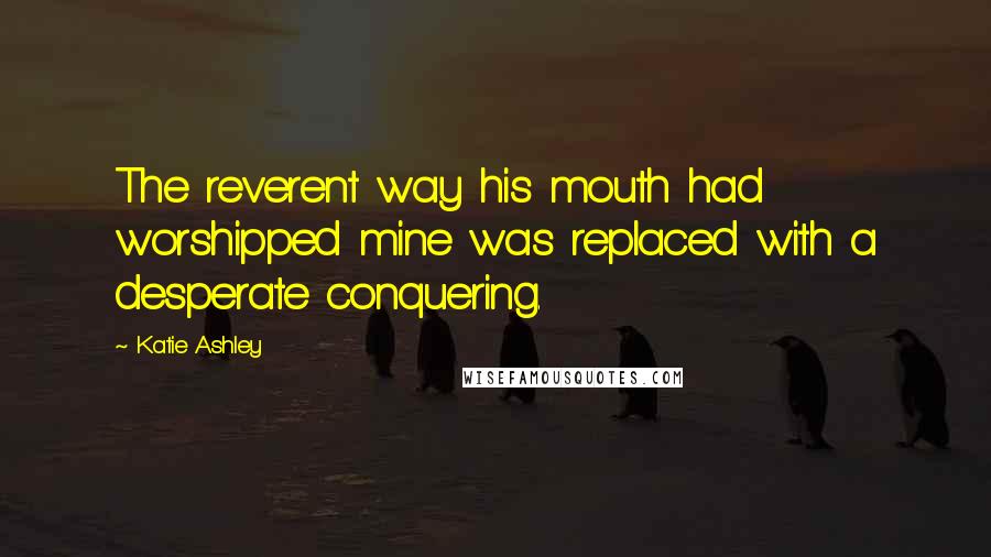 Katie Ashley Quotes: The reverent way his mouth had worshipped mine was replaced with a desperate conquering.