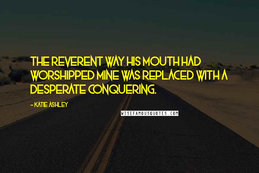 Katie Ashley Quotes: The reverent way his mouth had worshipped mine was replaced with a desperate conquering.