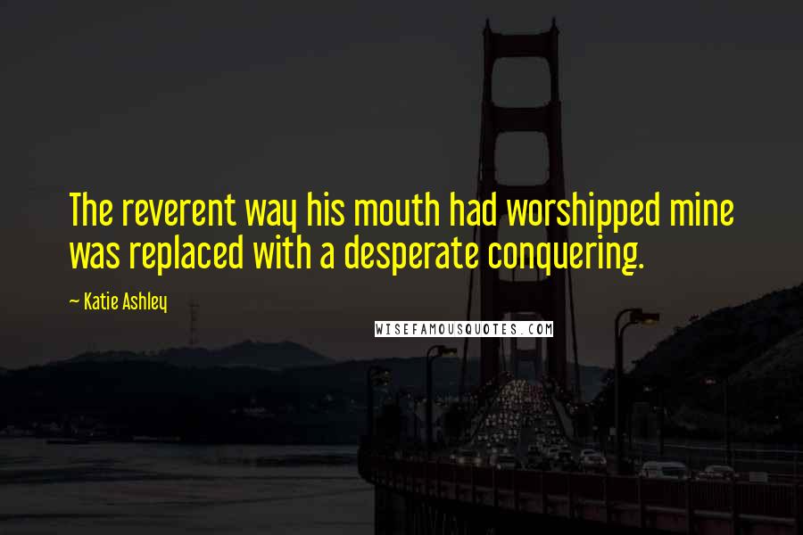 Katie Ashley Quotes: The reverent way his mouth had worshipped mine was replaced with a desperate conquering.