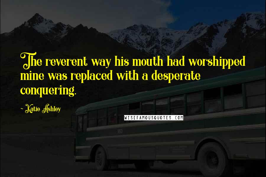 Katie Ashley Quotes: The reverent way his mouth had worshipped mine was replaced with a desperate conquering.