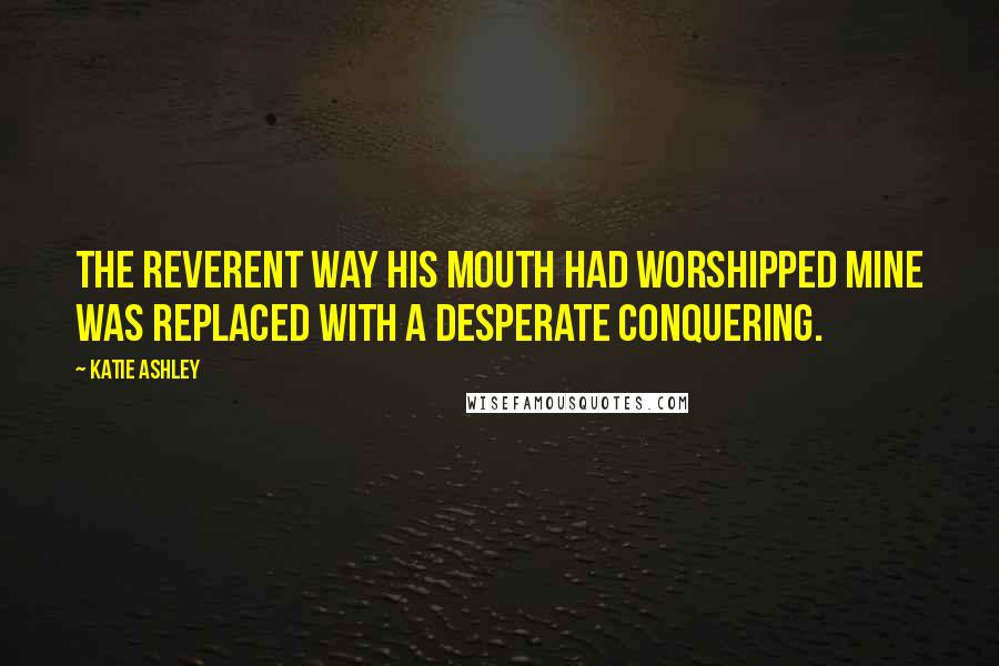 Katie Ashley Quotes: The reverent way his mouth had worshipped mine was replaced with a desperate conquering.