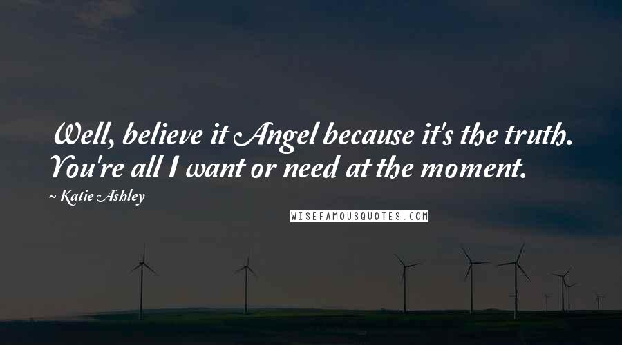 Katie Ashley Quotes: Well, believe it Angel because it's the truth. You're all I want or need at the moment.