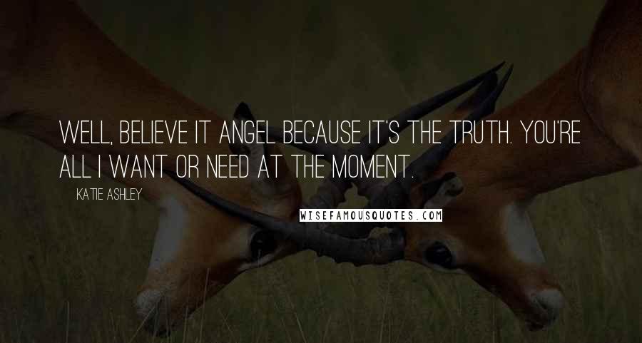 Katie Ashley Quotes: Well, believe it Angel because it's the truth. You're all I want or need at the moment.