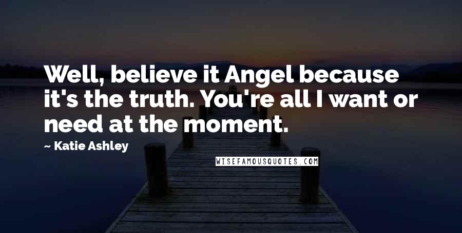 Katie Ashley Quotes: Well, believe it Angel because it's the truth. You're all I want or need at the moment.