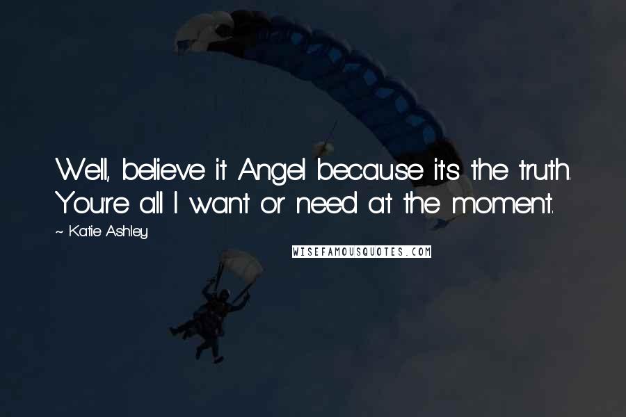 Katie Ashley Quotes: Well, believe it Angel because it's the truth. You're all I want or need at the moment.