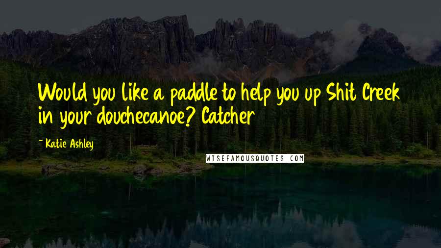 Katie Ashley Quotes: Would you like a paddle to help you up Shit Creek in your douchecanoe? Catcher