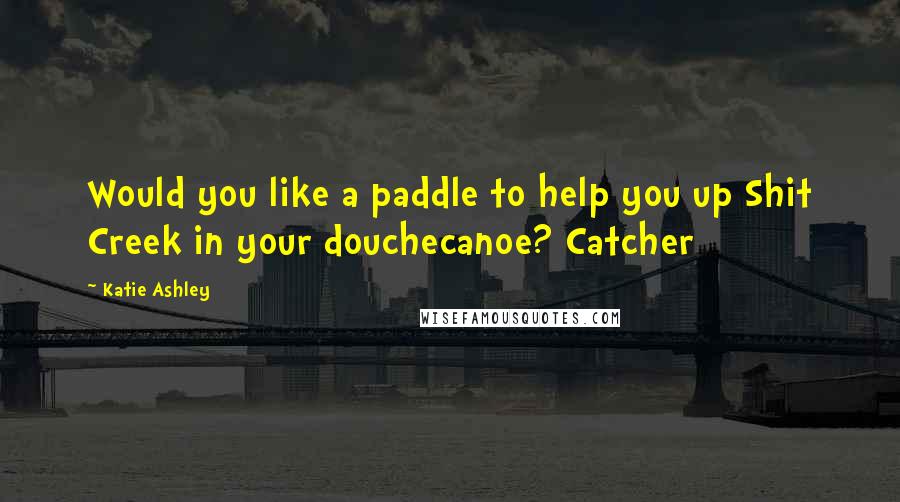 Katie Ashley Quotes: Would you like a paddle to help you up Shit Creek in your douchecanoe? Catcher