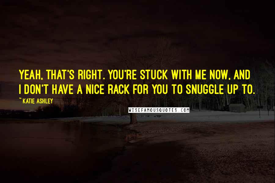 Katie Ashley Quotes: Yeah, that's right. You're stuck with me now, and I don't have a nice rack for you to snuggle up to.