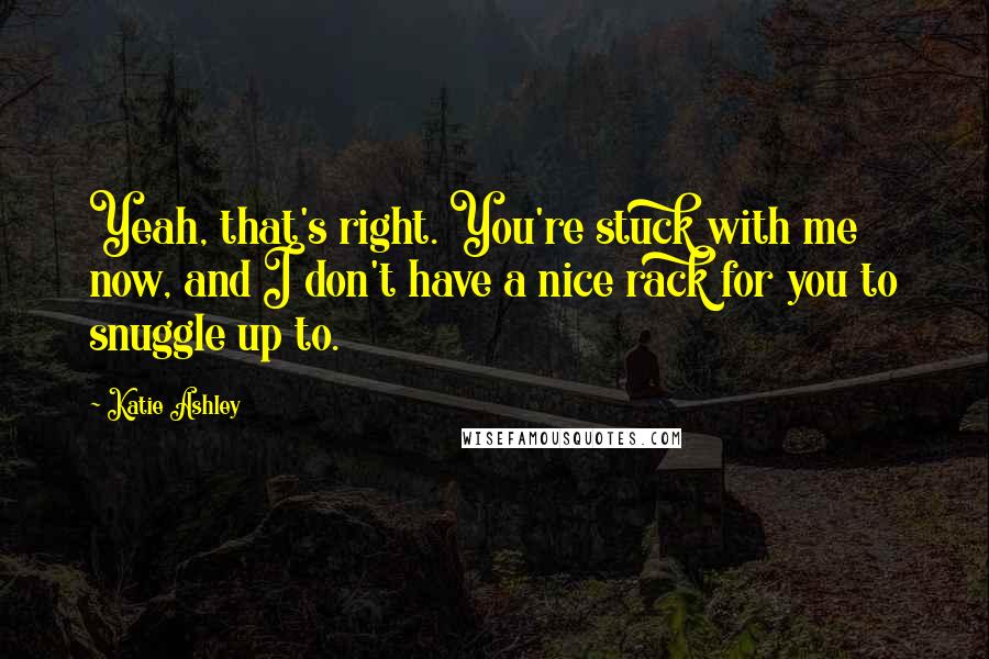 Katie Ashley Quotes: Yeah, that's right. You're stuck with me now, and I don't have a nice rack for you to snuggle up to.