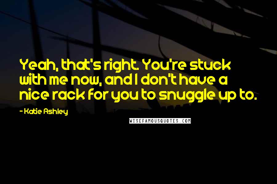 Katie Ashley Quotes: Yeah, that's right. You're stuck with me now, and I don't have a nice rack for you to snuggle up to.