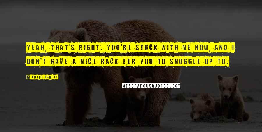 Katie Ashley Quotes: Yeah, that's right. You're stuck with me now, and I don't have a nice rack for you to snuggle up to.