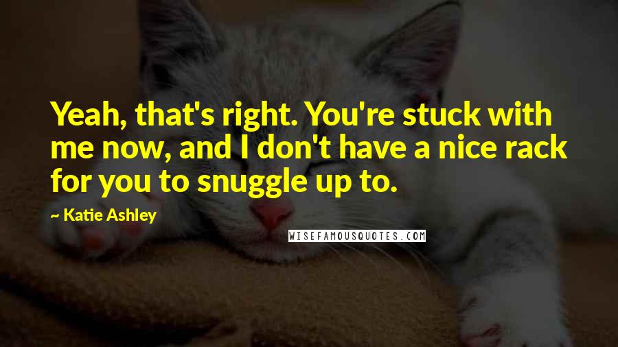 Katie Ashley Quotes: Yeah, that's right. You're stuck with me now, and I don't have a nice rack for you to snuggle up to.