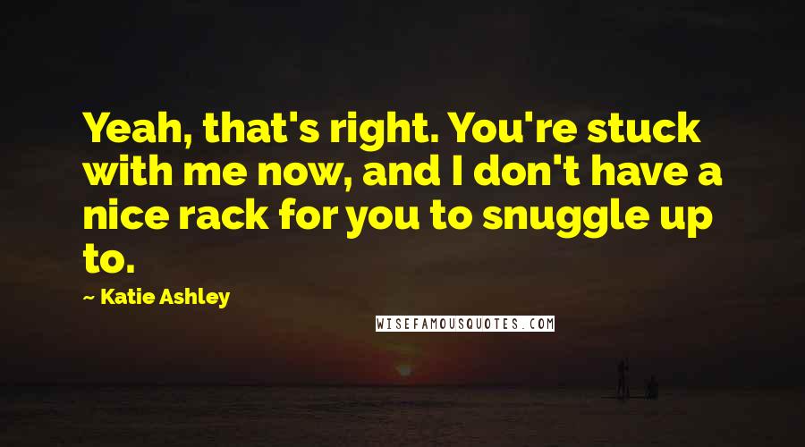 Katie Ashley Quotes: Yeah, that's right. You're stuck with me now, and I don't have a nice rack for you to snuggle up to.