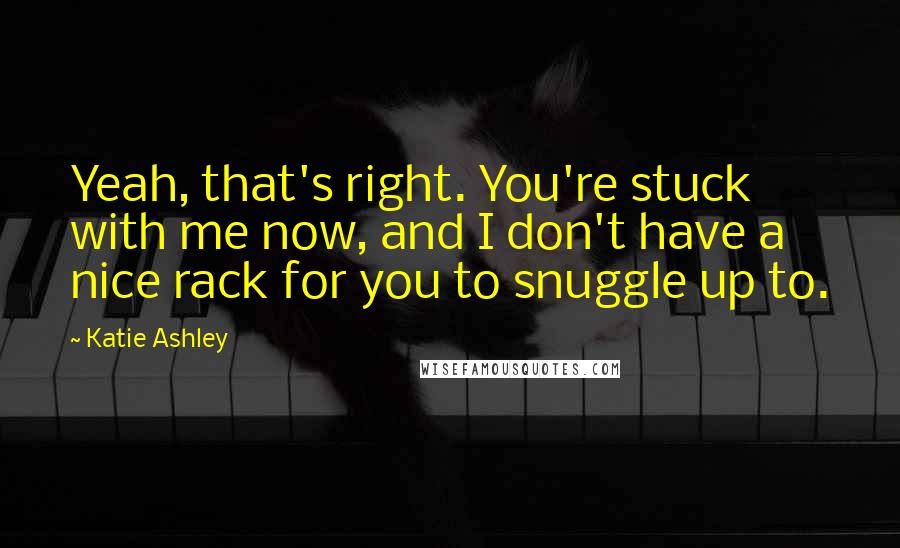 Katie Ashley Quotes: Yeah, that's right. You're stuck with me now, and I don't have a nice rack for you to snuggle up to.