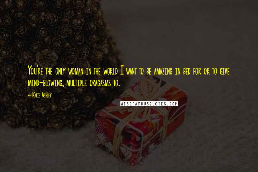 Katie Ashley Quotes: You're the only woman in the world I want to be amazing in bed for or to give mind-blowing, multiple oragasms to.