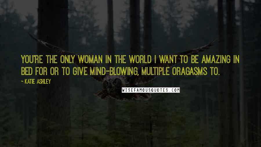 Katie Ashley Quotes: You're the only woman in the world I want to be amazing in bed for or to give mind-blowing, multiple oragasms to.