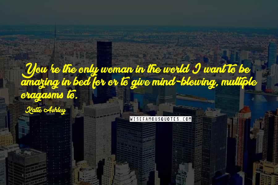 Katie Ashley Quotes: You're the only woman in the world I want to be amazing in bed for or to give mind-blowing, multiple oragasms to.