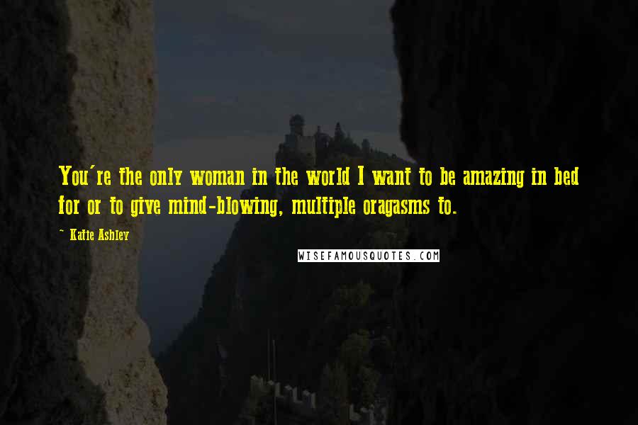 Katie Ashley Quotes: You're the only woman in the world I want to be amazing in bed for or to give mind-blowing, multiple oragasms to.