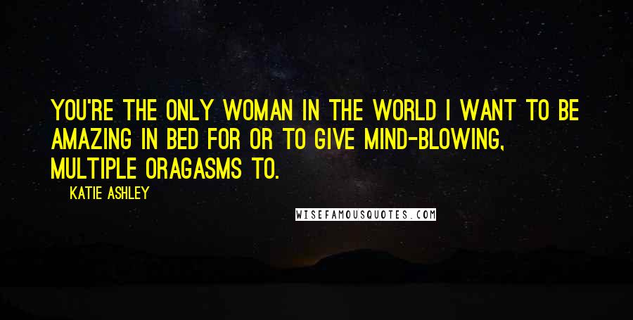 Katie Ashley Quotes: You're the only woman in the world I want to be amazing in bed for or to give mind-blowing, multiple oragasms to.