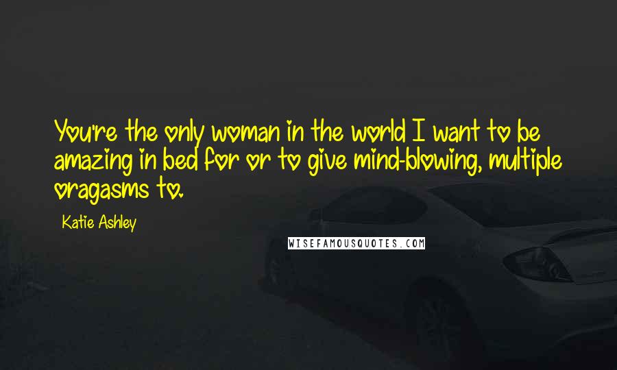 Katie Ashley Quotes: You're the only woman in the world I want to be amazing in bed for or to give mind-blowing, multiple oragasms to.