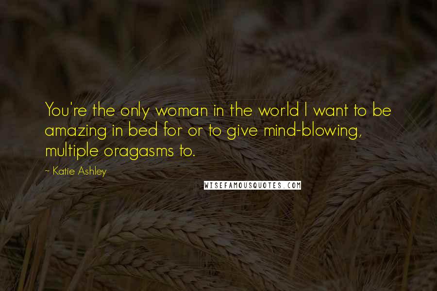Katie Ashley Quotes: You're the only woman in the world I want to be amazing in bed for or to give mind-blowing, multiple oragasms to.