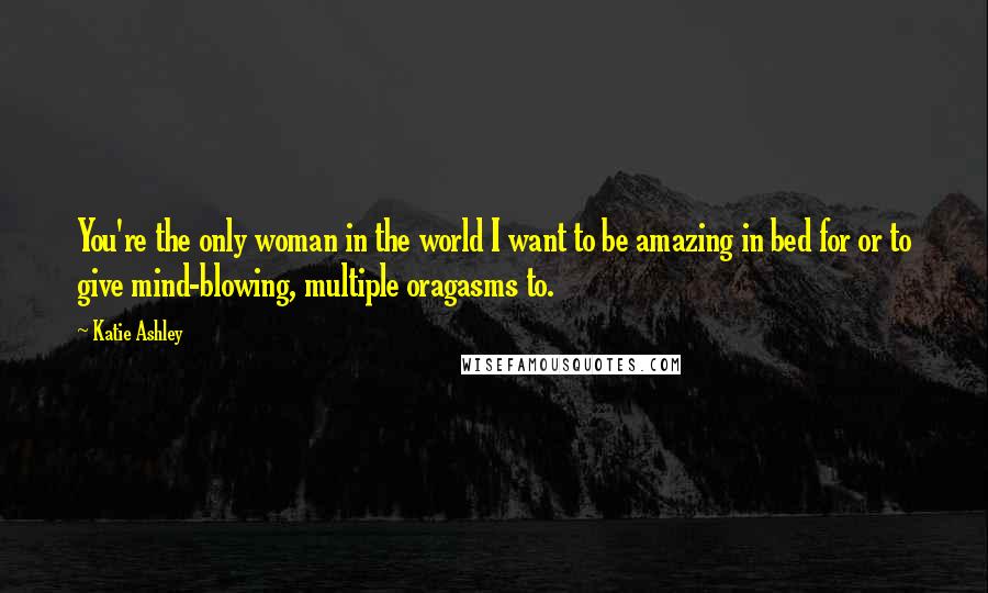 Katie Ashley Quotes: You're the only woman in the world I want to be amazing in bed for or to give mind-blowing, multiple oragasms to.