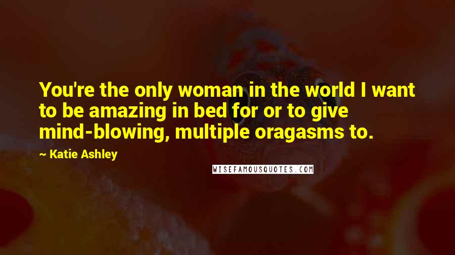 Katie Ashley Quotes: You're the only woman in the world I want to be amazing in bed for or to give mind-blowing, multiple oragasms to.