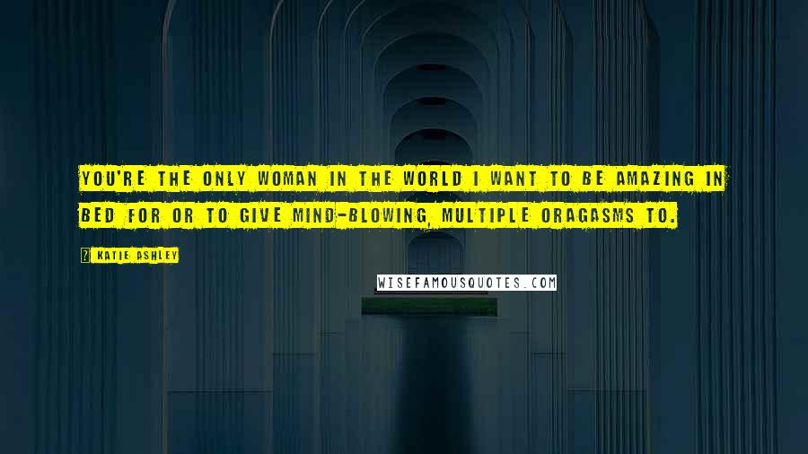 Katie Ashley Quotes: You're the only woman in the world I want to be amazing in bed for or to give mind-blowing, multiple oragasms to.