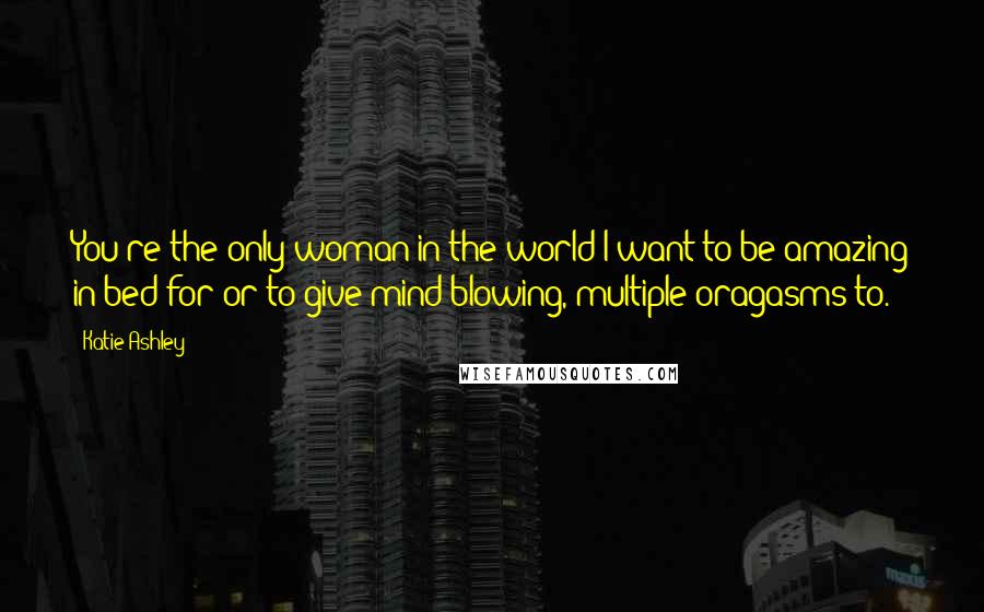 Katie Ashley Quotes: You're the only woman in the world I want to be amazing in bed for or to give mind-blowing, multiple oragasms to.