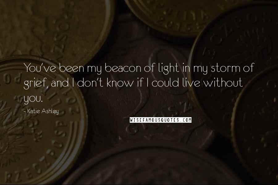 Katie Ashley Quotes: You've been my beacon of light in my storm of grief, and I don't know if I could live without you.