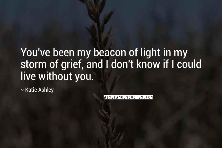 Katie Ashley Quotes: You've been my beacon of light in my storm of grief, and I don't know if I could live without you.