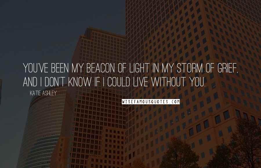 Katie Ashley Quotes: You've been my beacon of light in my storm of grief, and I don't know if I could live without you.