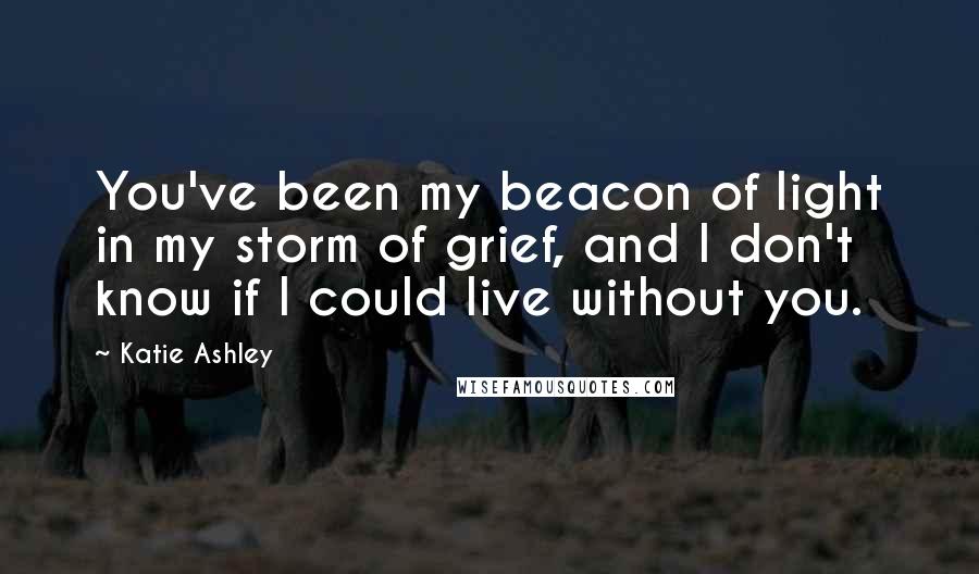 Katie Ashley Quotes: You've been my beacon of light in my storm of grief, and I don't know if I could live without you.