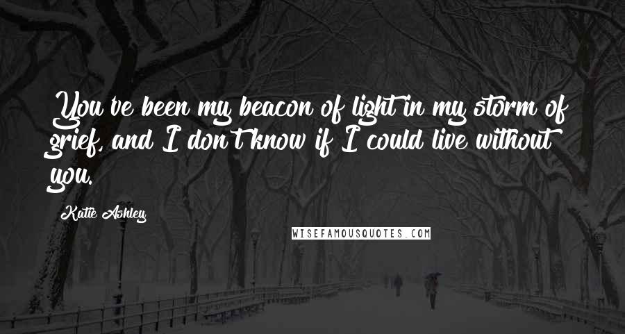 Katie Ashley Quotes: You've been my beacon of light in my storm of grief, and I don't know if I could live without you.