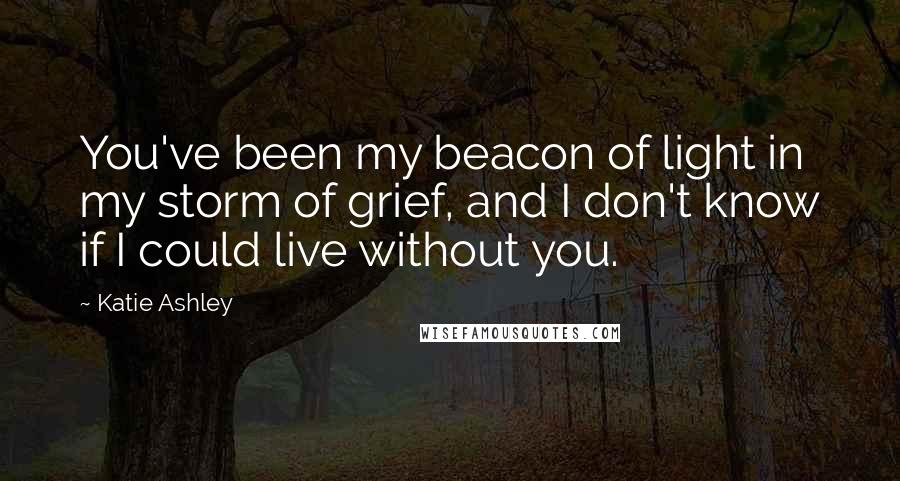Katie Ashley Quotes: You've been my beacon of light in my storm of grief, and I don't know if I could live without you.