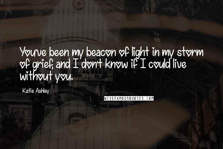 Katie Ashley Quotes: You've been my beacon of light in my storm of grief, and I don't know if I could live without you.