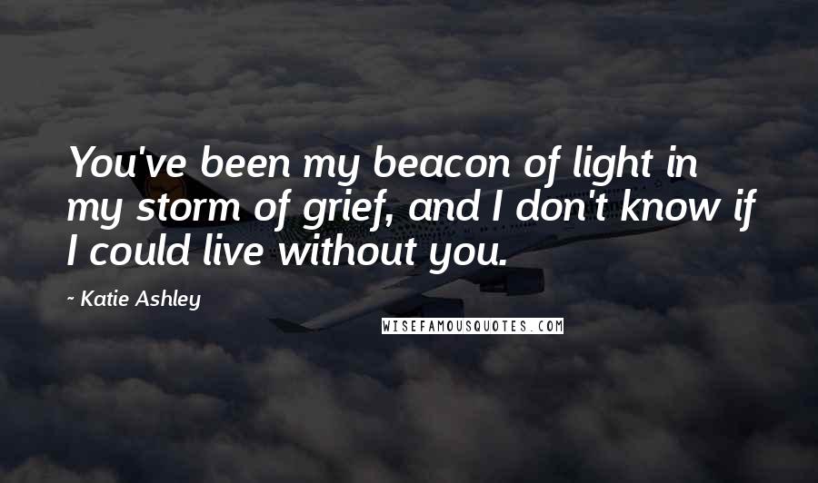 Katie Ashley Quotes: You've been my beacon of light in my storm of grief, and I don't know if I could live without you.