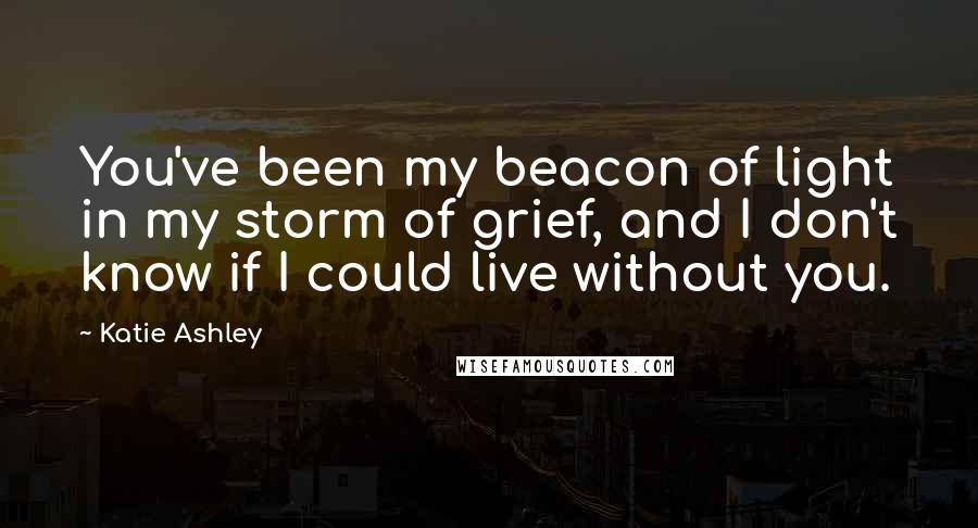 Katie Ashley Quotes: You've been my beacon of light in my storm of grief, and I don't know if I could live without you.