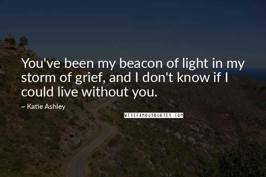 Katie Ashley Quotes: You've been my beacon of light in my storm of grief, and I don't know if I could live without you.