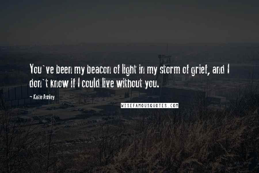 Katie Ashley Quotes: You've been my beacon of light in my storm of grief, and I don't know if I could live without you.