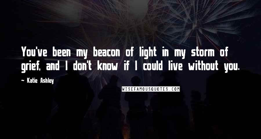 Katie Ashley Quotes: You've been my beacon of light in my storm of grief, and I don't know if I could live without you.