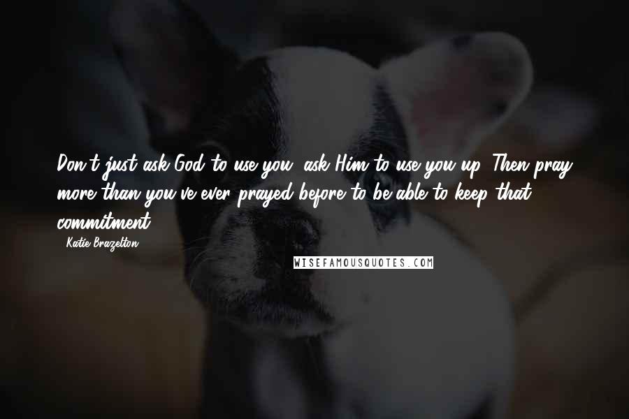 Katie Brazelton Quotes: Don't just ask God to use you; ask Him to use you up. Then pray more than you've ever prayed before to be able to keep that commitment!