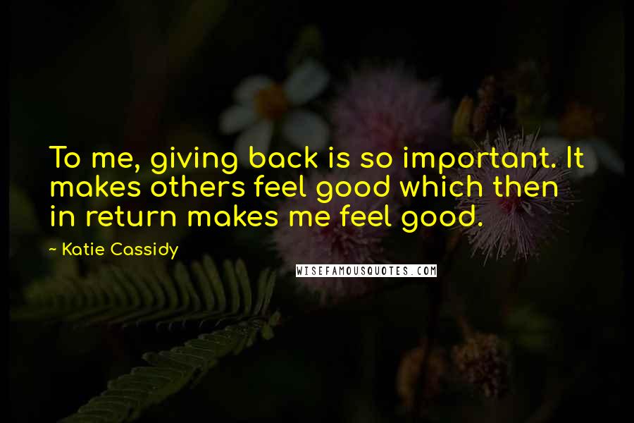 Katie Cassidy Quotes: To me, giving back is so important. It makes others feel good which then in return makes me feel good.