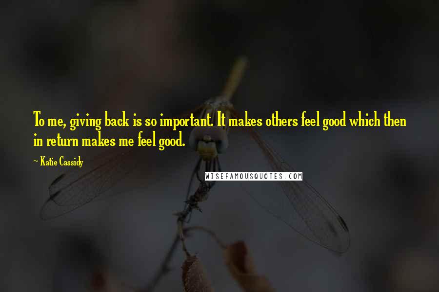 Katie Cassidy Quotes: To me, giving back is so important. It makes others feel good which then in return makes me feel good.
