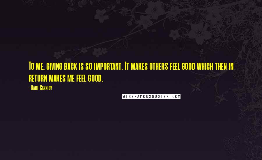 Katie Cassidy Quotes: To me, giving back is so important. It makes others feel good which then in return makes me feel good.