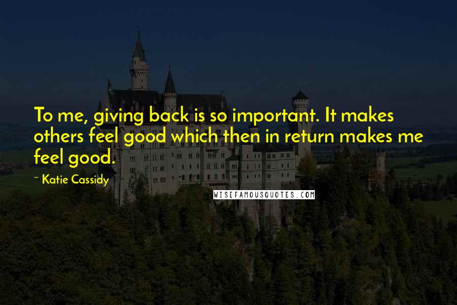 Katie Cassidy Quotes: To me, giving back is so important. It makes others feel good which then in return makes me feel good.
